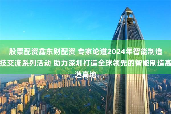 股票配资鑫东财配资 专家论道2024年智能制造科技交流系列活动 助力深圳打造全球领先的智能制造高地