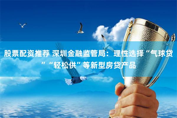 股票配资推荐 深圳金融监管局：理性选择“气球贷”“轻松供”等新型房贷产品