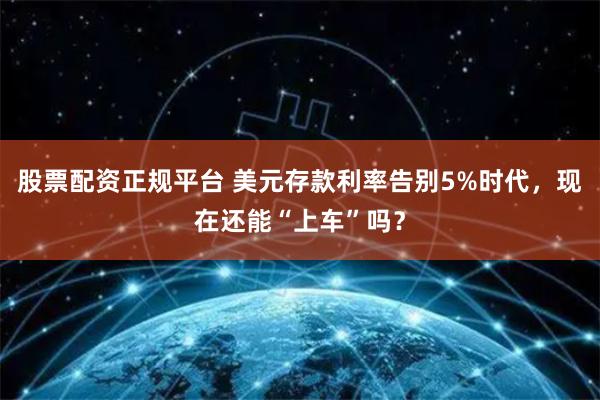 股票配资正规平台 美元存款利率告别5%时代，现在还能“上车”