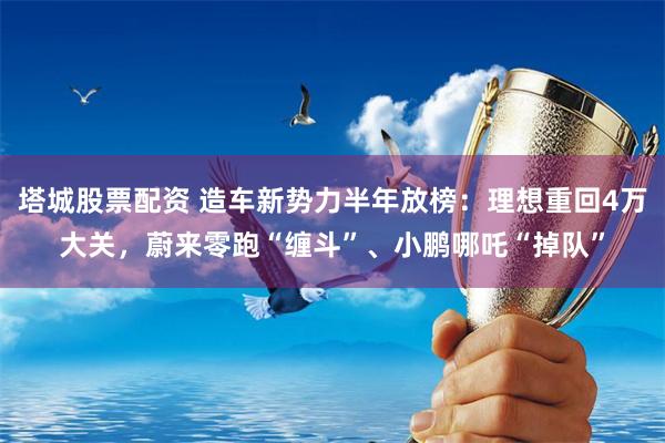 塔城股票配资 造车新势力半年放榜：理想重回4万大关，蔚来零跑“缠斗”、小鹏哪吒“掉队”