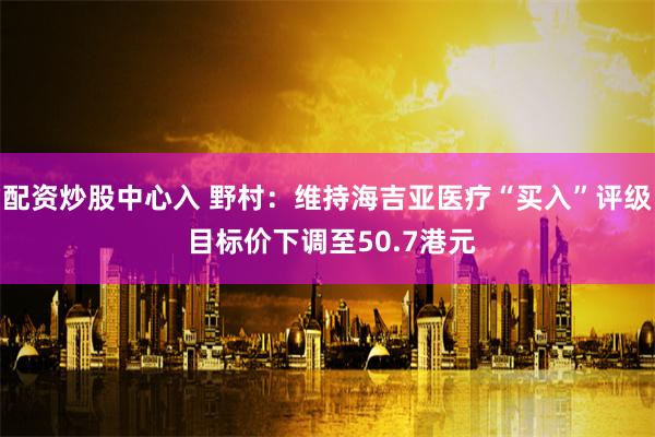 配资炒股中心入 野村：维持海吉亚医疗“买入”评级 目标价下调至50.7港元