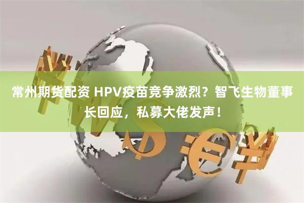 常州期货配资 HPV疫苗竞争激烈？智飞生物董事长回应，私募大