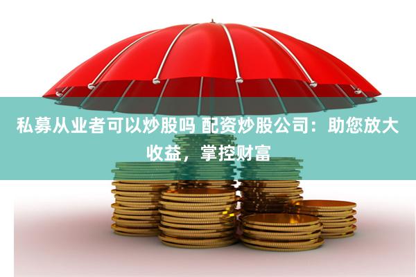 私募从业者可以炒股吗 配资炒股公司：助您放大收益，掌控财富