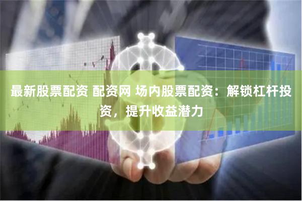 最新股票配资 配资网 场内股票配资：解锁杠杆投资，提升收益潜