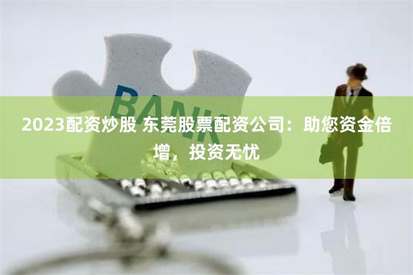 2023配资炒股 东莞股票配资公司：助您资金倍增，投资无忧