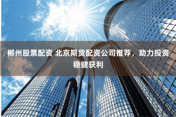 郴州股票配资 北京期货配资公司推荐，助力投资稳健获利